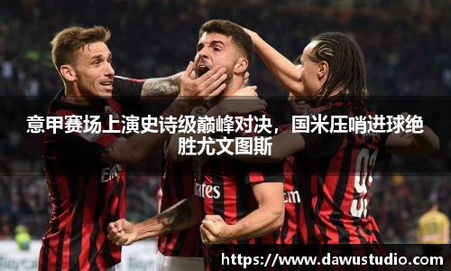 意甲赛场上演史诗级巅峰对决，国米压哨进球绝胜尤文图斯